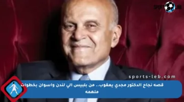 قصة نجاح الدكتور مجدي يعقوب.. من بلبيس إلى لندن وأسوان بخطوات ملهمة